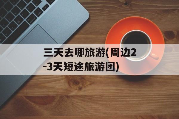三天去哪旅游(周边2-3天短途旅游团)-第1张图片-