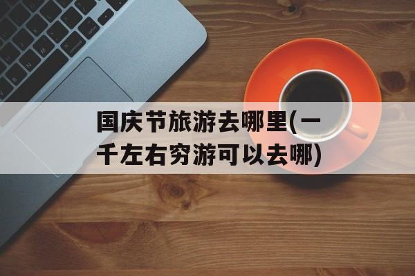 国庆节旅游去哪里(一千左右穷游可以去哪)-第1张图片-