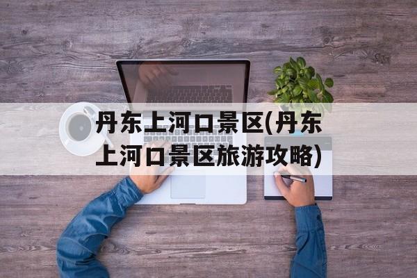 丹东上河口景区(丹东上河口景区旅游攻略)-第1张图片-