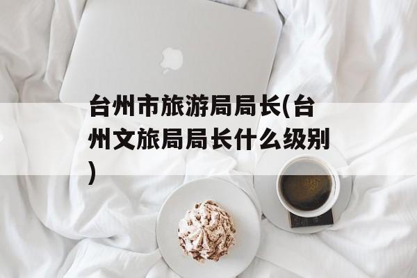 台州市旅游局局长(台州文旅局局长什么级别)-第1张图片-