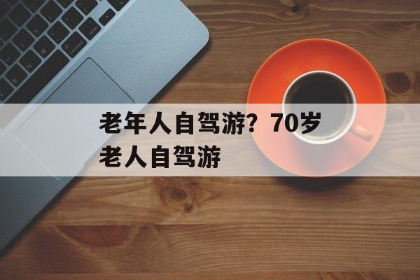 老年人自驾游？70岁老人自驾游-第1张图片-