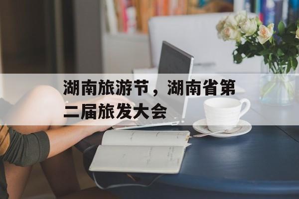 湖南旅游节，湖南省第二届旅发大会-第1张图片-