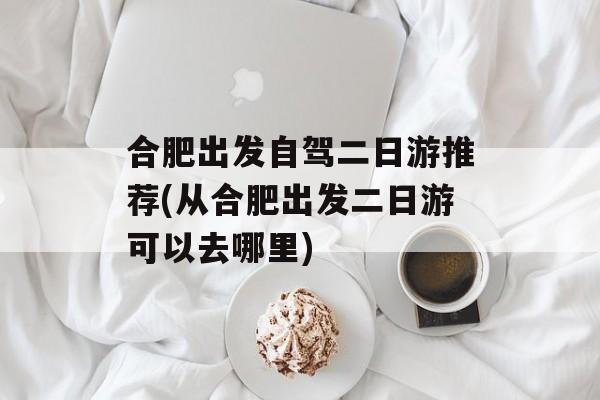 合肥出发自驾二日游推荐(从合肥出发二日游可以去哪里)-第1张图片-