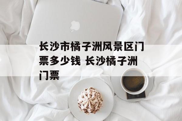 长沙市橘子洲风景区门票多少钱 长沙橘子洲门票-第1张图片-