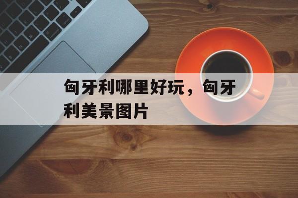 匈牙利哪里好玩，匈牙利美景图片-第1张图片-