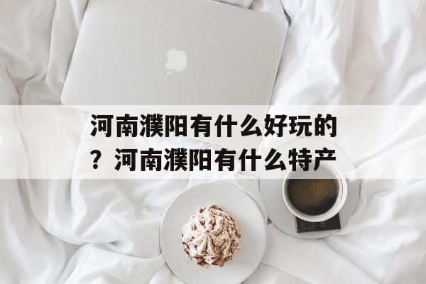 河南濮阳有什么好玩的？河南濮阳有什么特产-第1张图片-