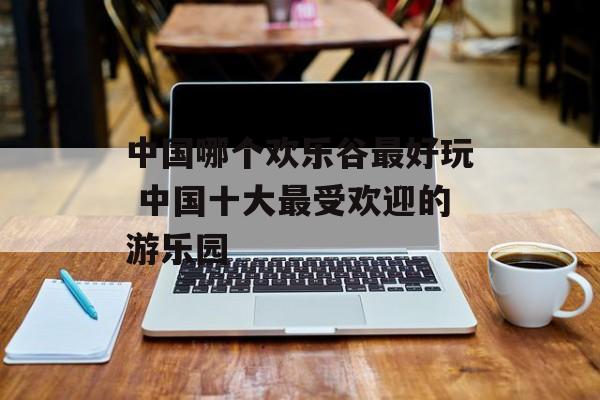 中国哪个欢乐谷最好玩 中国十大最受欢迎的游乐园-第1张图片-