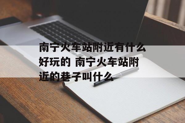 南宁火车站附近有什么好玩的 南宁火车站附近的巷子叫什么-第1张图片-
