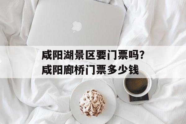 咸阳湖景区要门票吗？咸阳廊桥门票多少钱-第1张图片-