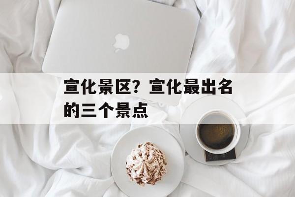 宣化景区？宣化最出名的三个景点-第1张图片-