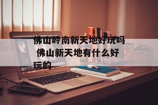 佛山岭南新天地好玩吗 佛山新天地有什么好玩的-第1张图片-