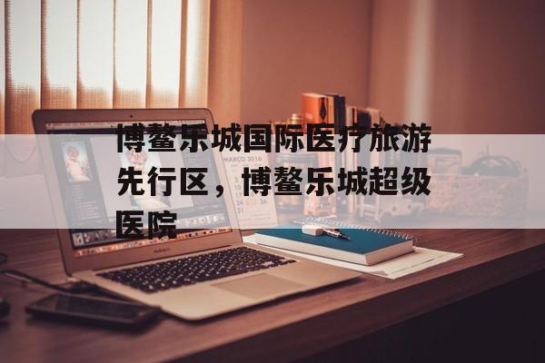 博鳌乐城国际医疗旅游先行区，博鳌乐城超级医院-第1张图片-
