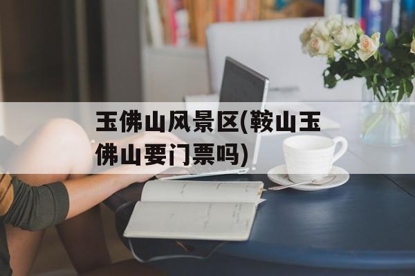 玉佛山风景区(鞍山玉佛山要门票吗)-第1张图片-