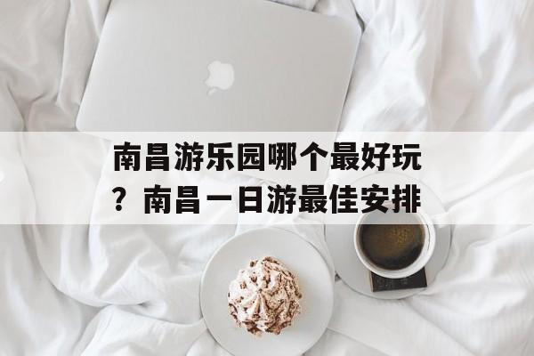南昌游乐园哪个最好玩？南昌一日游最佳安排-第1张图片-
