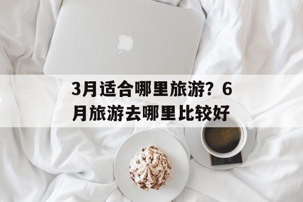 3月适合哪里旅游？6月旅游去哪里比较好-第1张图片-