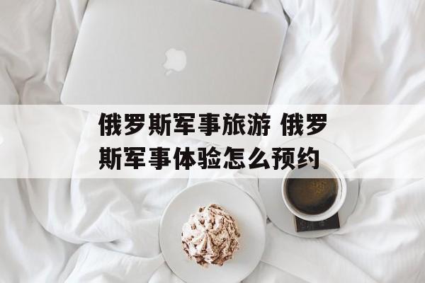俄罗斯军事旅游 俄罗斯军事体验怎么预约-第1张图片-