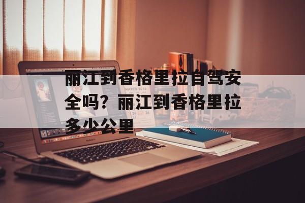 丽江到香格里拉自驾安全吗？丽江到香格里拉多少公里-第1张图片-