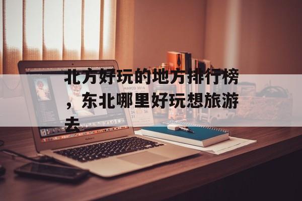 北方好玩的地方排行榜，东北哪里好玩想旅游去-第1张图片-