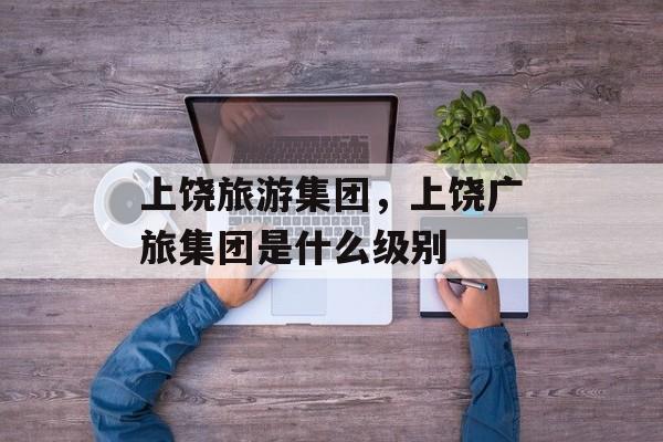 上饶旅游集团，上饶广旅集团是什么级别-第1张图片-