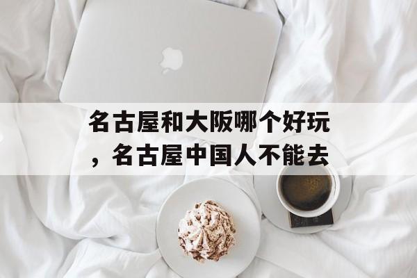 名古屋和大阪哪个好玩，名古屋中国人不能去-第1张图片-
