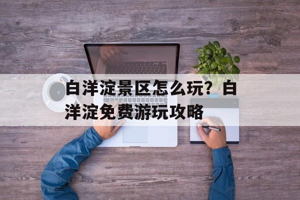 白洋淀景区怎么玩？白洋淀免费游玩攻略-第1张图片-