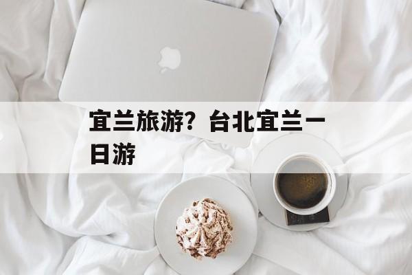 宜兰旅游？台北宜兰一日游-第1张图片-
