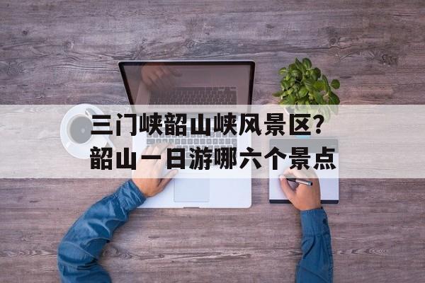 三门峡韶山峡风景区？韶山一日游哪六个景点-第1张图片-