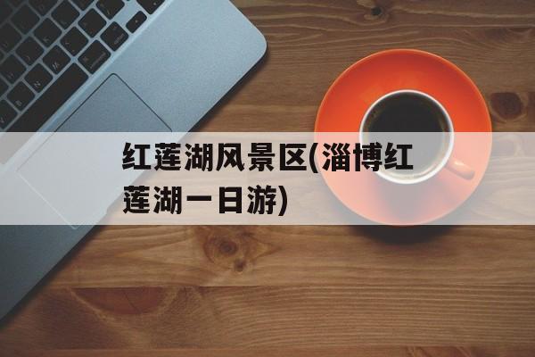 红莲湖风景区(淄博红莲湖一日游)-第1张图片-