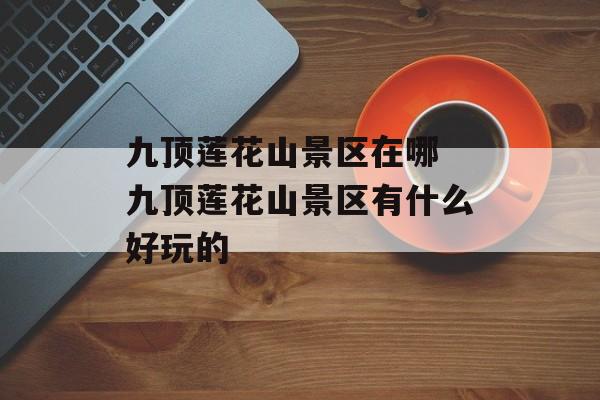 九顶莲花山景区在哪 九顶莲花山景区有什么好玩的-第1张图片-