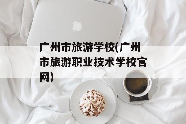 广州市旅游学校(广州市旅游职业技术学校官网)-第1张图片-