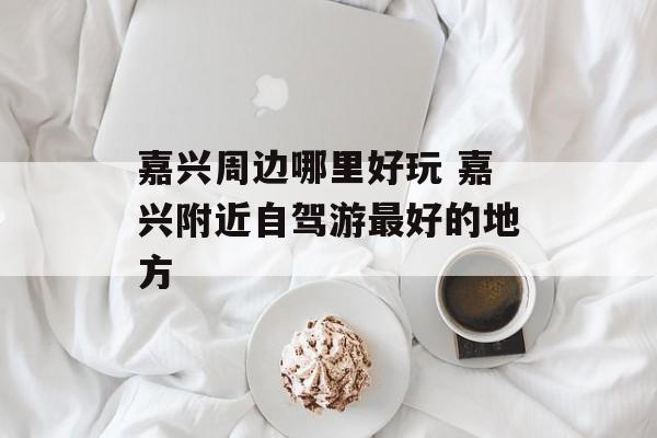 嘉兴周边哪里好玩 嘉兴附近自驾游最好的地方-第1张图片-