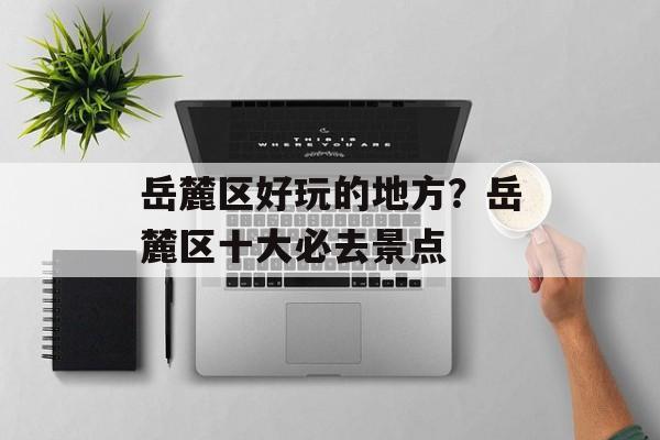 岳麓区好玩的地方？岳麓区十大必去景点-第1张图片-