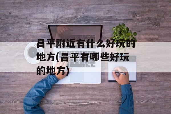 昌平附近有什么好玩的地方(昌平有哪些好玩的地方)-第1张图片-