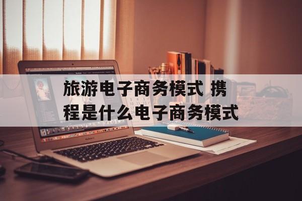 旅游电子商务模式 携程是什么电子商务模式-第1张图片-