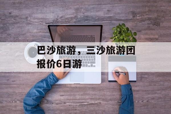 巴沙旅游，三沙旅游团报价6日游-第1张图片-