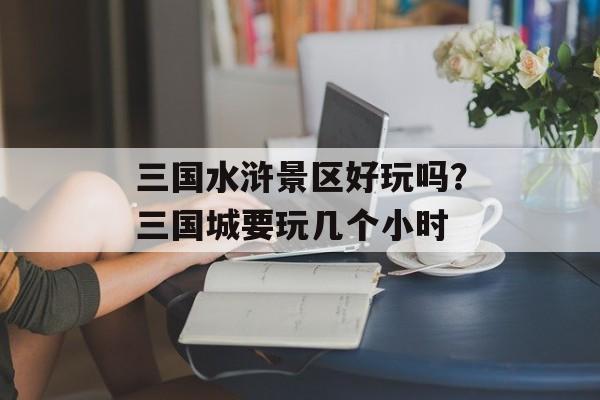 三国水浒景区好玩吗？三国城要玩几个小时-第1张图片-