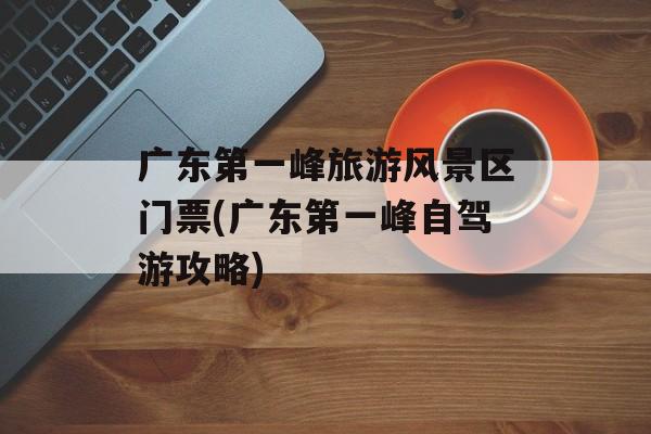 广东第一峰旅游风景区门票(广东第一峰自驾游攻略)-第1张图片-