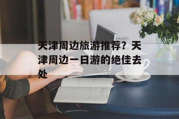 天津周边旅游推荐？天津周边一日游的绝佳去处-第1张图片-
