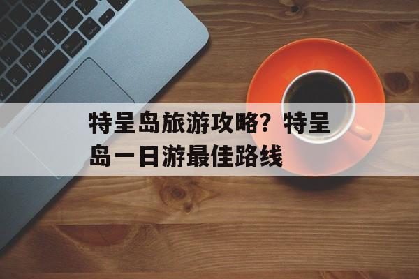 特呈岛旅游攻略？特呈岛一日游最佳路线-第1张图片-