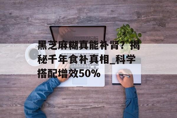 黑芝麻糊真能补肾?揭秘千年食补真相_科学搭配增效50%-第1张图片- 黑芝麻糊真能补肾?揭秘千年食补真相_科学搭配增效50%-第1张图片-