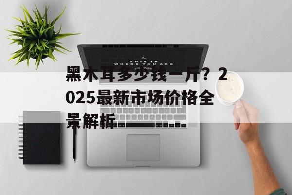 黑木耳多少钱一斤?2025最新市场价格全景解析-第1张图片- 黑木耳多少钱一斤?2025最新市场价格全景解析-第1张图片-